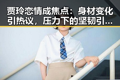 贾玲恋情成焦点：身材变化引热议，压力下的坚韧引网友点赞